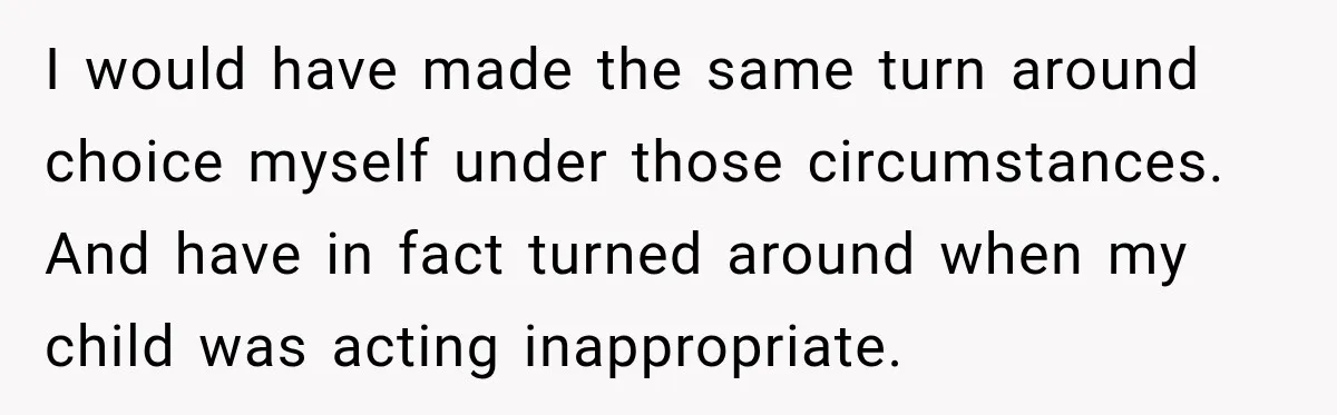I would have made the same turn around choice myself under those circumstances. And have in fact turned around when my child was acting inappropriate.