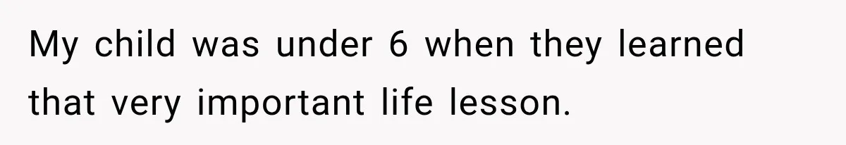 My child was under 6 when they learned that very important life lesson.