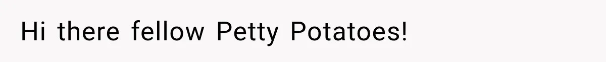 Hi there fellow Petty Potatoes!