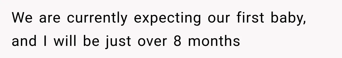 We are currently expecting our first baby, and I will be just over 8 months