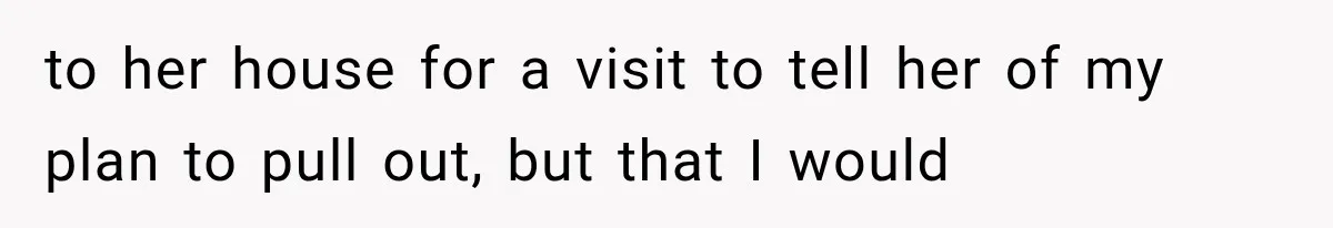 to her house for a visit to tell her of my plan to pull out, but that I would