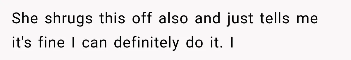 She shrugs this off also and just tells me it's fine I can definitely do it. I