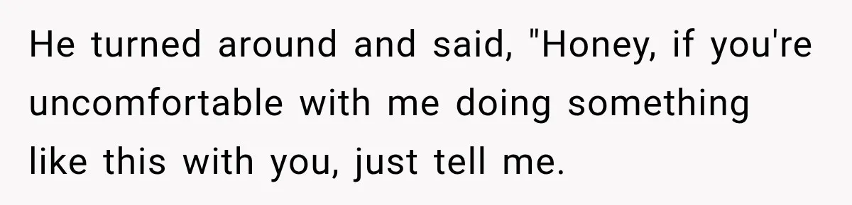 He turned around and said, "Honey, if you're uncomfortable with me doing something like this with you, just tell me.