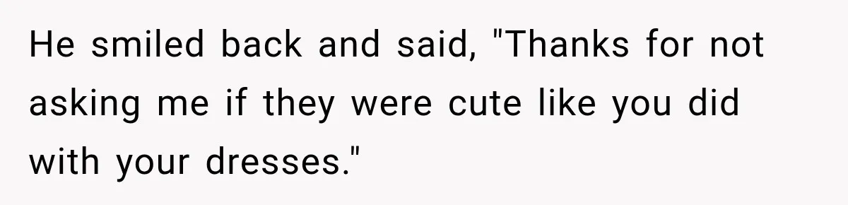 He smiled back and said, "Thanks for not asking me if they were cute like you did with your dresses."
