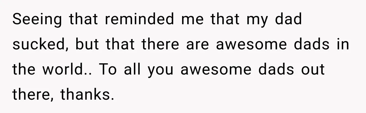 Seeing that reminded me that my dad sucked, but that there are awesome dads in the world.. To all you awesome dads out there, thanks.