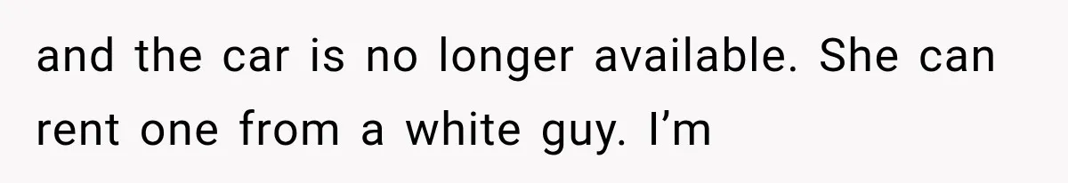 and the car is no longer available. She can rent one from a white guy. I’m