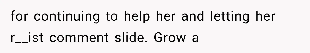 for continuing to help her and letting her r__ist comment slide. Grow a