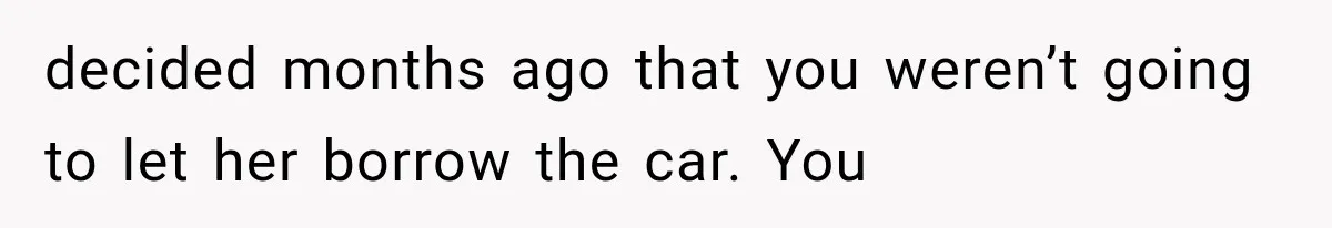 decided months ago that you weren’t going to let her borrow the car. You
