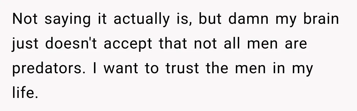 Not saying it actually is, but damn my brain just doesn't accept that not all men are predators. I want to trust the men in my life.