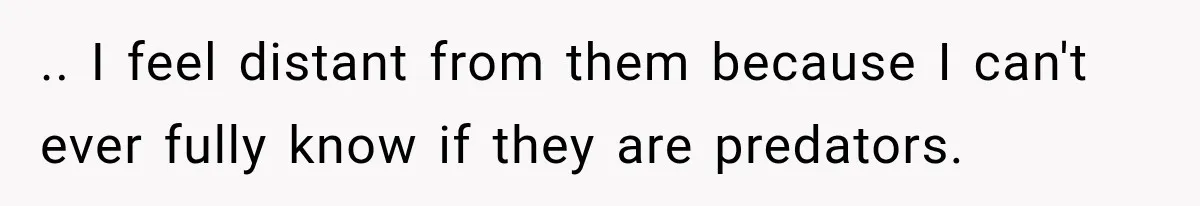 .. I feel distant from them because I can't ever fully know if they are predators.