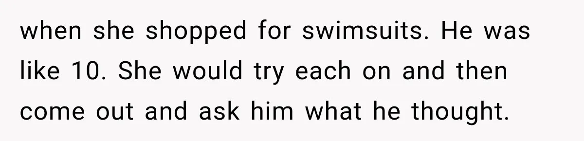 when she shopped for swimsuits. He was like 10. She would try each on and then come out and ask him what he thought.