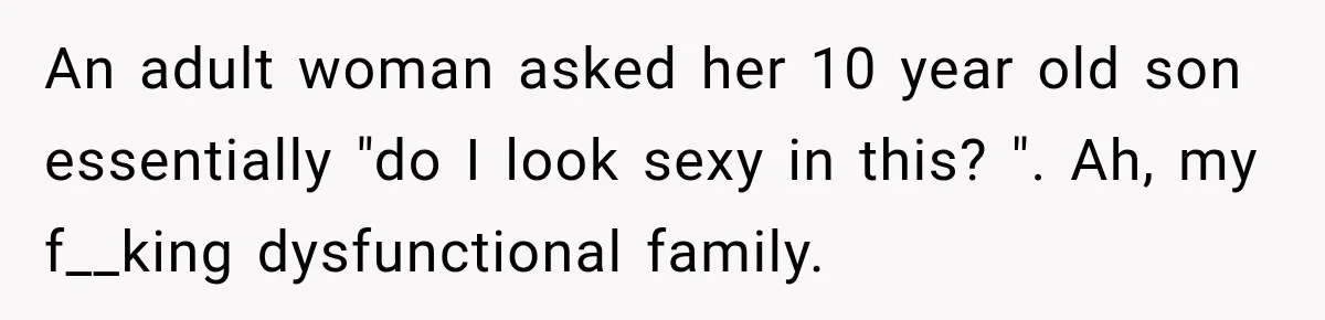 An adult woman asked her 10 year old son essentially "do I look sexy in this? ". Ah, my f__king dysfunctional family.