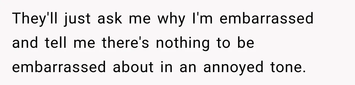 They'll just ask me why I'm embarrassed and tell me there's nothing to be embarrassed about in an annoyed tone.