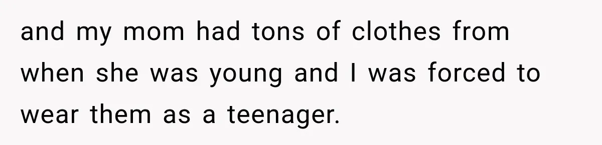 and my mom had tons of clothes from when she was young and I was forced to wear them as a teenager.