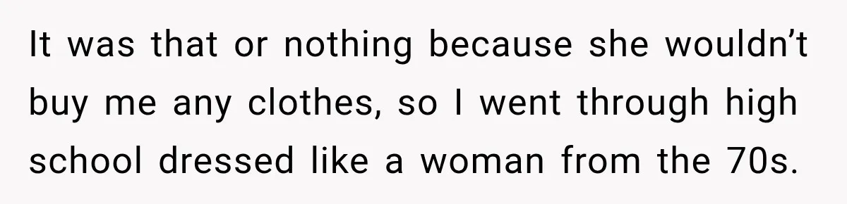 It was that or nothing because she wouldn’t buy me any clothes, so I went through high school dressed like a woman from the 70s.