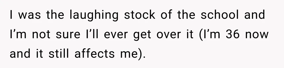 I was the laughing stock of the school and I’m not sure I’ll ever get over it (I’m 36 now and it still affects me).