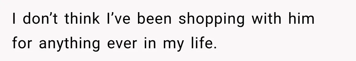 I don’t think I’ve been shopping with him for anything ever in my life.