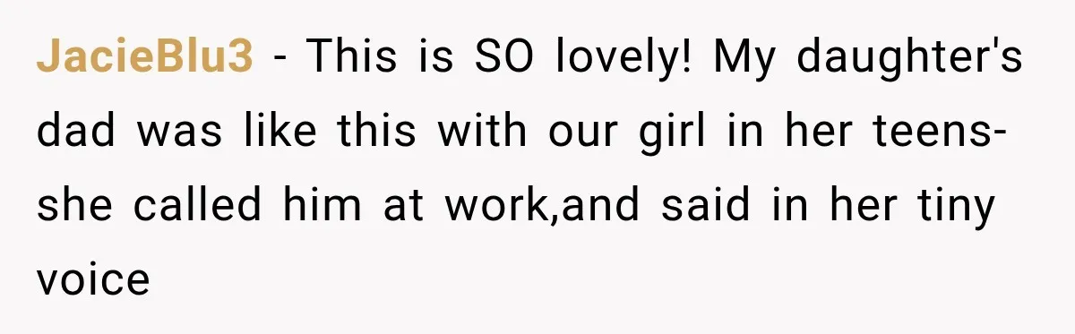 JacieBlu3 − This is SO lovely! My daughter's dad was like this with our girl in her teens- she called him at work,and said in her tiny voice