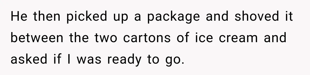 He then picked up a package and shoved it between the two cartons of ice cream and asked if I was ready to go.