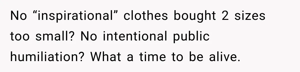 No “inspirational” clothes bought 2 sizes too small? No intentional public humiliation? What a time to be alive.