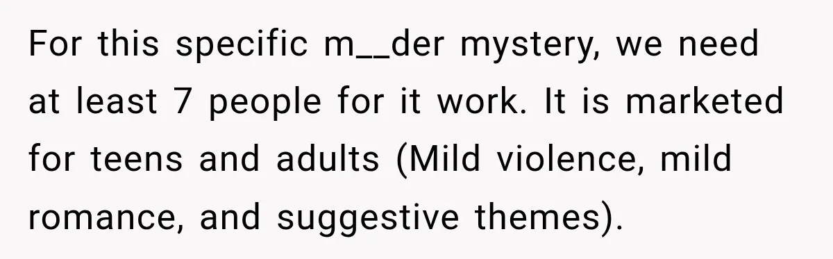 For this specific m__der mystery, we need at least 7 people for it work. It is marketed for teens and adults (Mild violence, mild romance, and suggestive themes).
