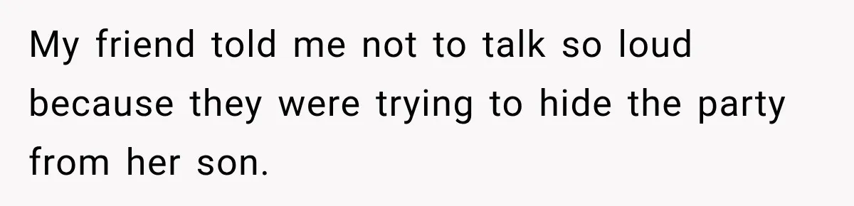 My friend told me not to talk so loud because they were trying to hide the party from her son.