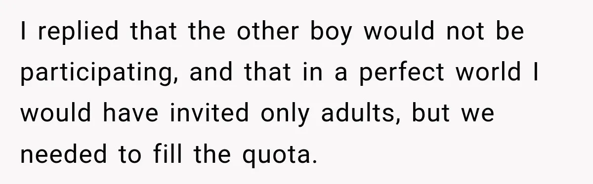 I replied that the other boy would not be participating, and that in a perfect world I would have invited only adults, but we needed to fill the quota.