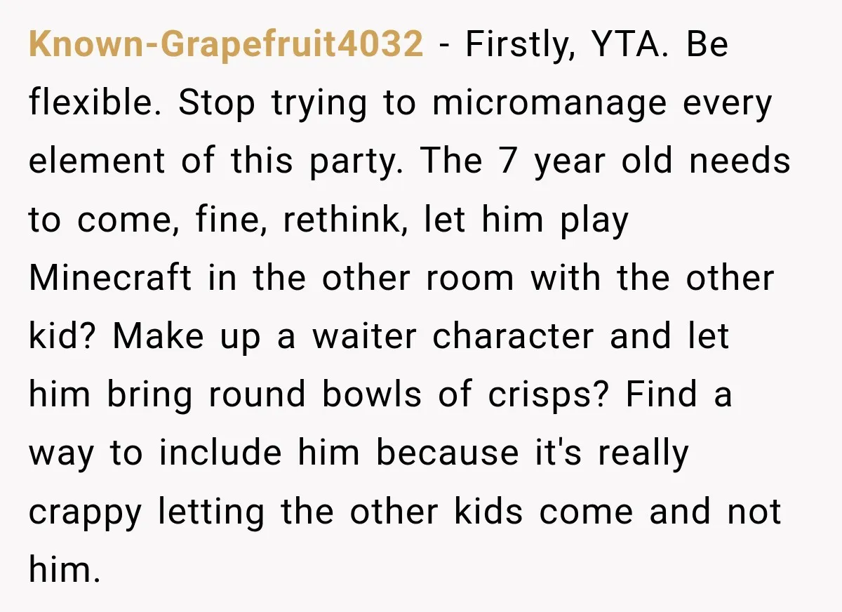Known-Grapefruit4032 − Firstly, YTA. Be flexible. Stop trying to micromanage every element of this party. The 7 year old needs to come, fine, rethink, let him play Minecraft in the...