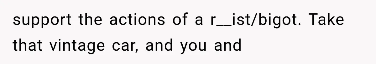 support the actions of a r__ist/bigot. Take that vintage car, and you and