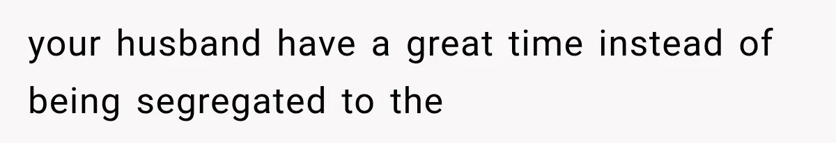 your husband have a great time instead of being segregated to the