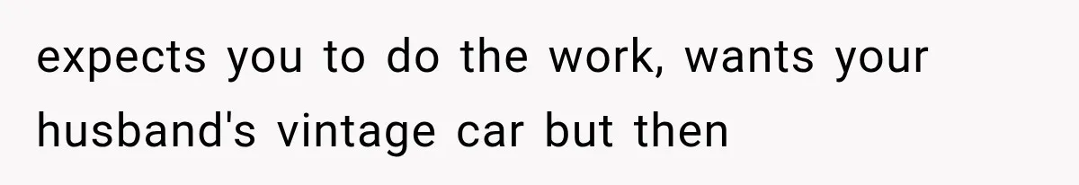 expects you to do the work, wants your husband's vintage car but then