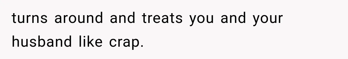 turns around and treats you and your husband like crap.