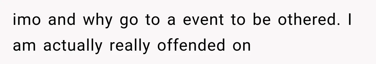 imo and why go to a event to be othered. I am actually really offended on