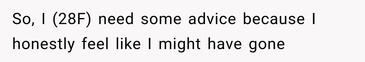 So, I (28F) need some advice because I honestly feel like I might have gone