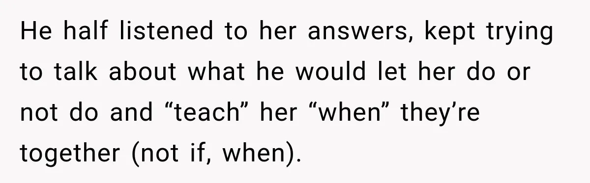He half listened to her answers, kept trying to talk about what he would let her do or not do and “teach” her “when” they’re together (not if, when).