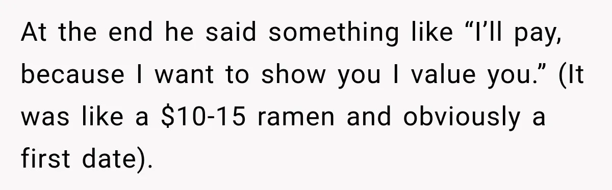At the end he said something like “I’ll pay, because I want to show you I value you.” (It was like a $10-15 ramen and obviously a first date).