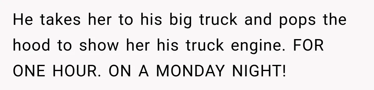 He takes her to his big truck and pops the hood to show her his truck engine. FOR ONE HOUR. ON A MONDAY NIGHT!