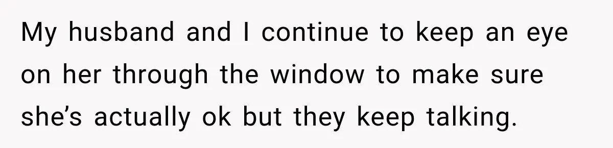 My husband and I continue to keep an eye on her through the window to make sure she’s actually ok but they keep talking.