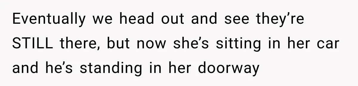 Eventually we head out and see they’re STILL there, but now she’s sitting in her car and he’s standing in her doorway