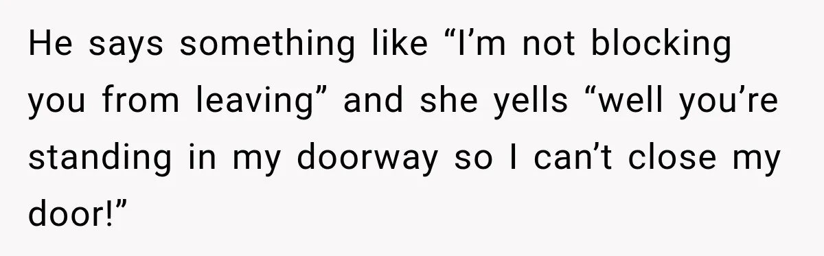 He says something like “I’m not blocking you from leaving” and she yells “well you’re standing in my doorway so I can’t close my door!”