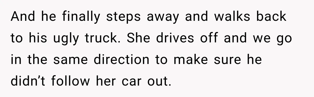 And he finally steps away and walks back to his ugly truck. She drives off and we go in the same direction to make sure he didn’t follow her car...
