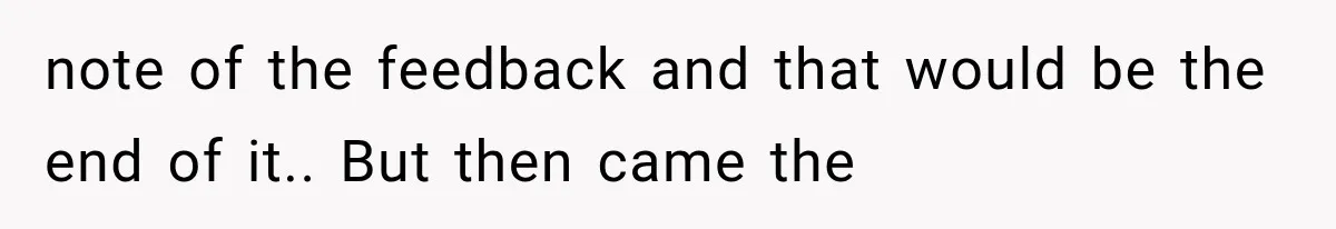 note of the feedback and that would be the end of it.. But then came the