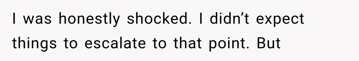 I was honestly shocked. I didn’t expect things to escalate to that point. But