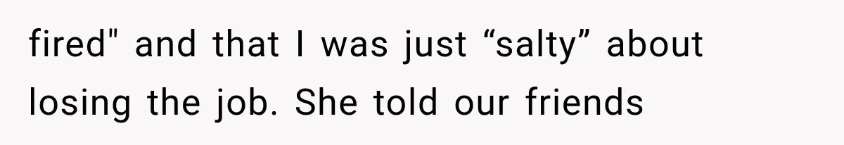 fired" and that I was just “salty” about losing the job. She told our friends