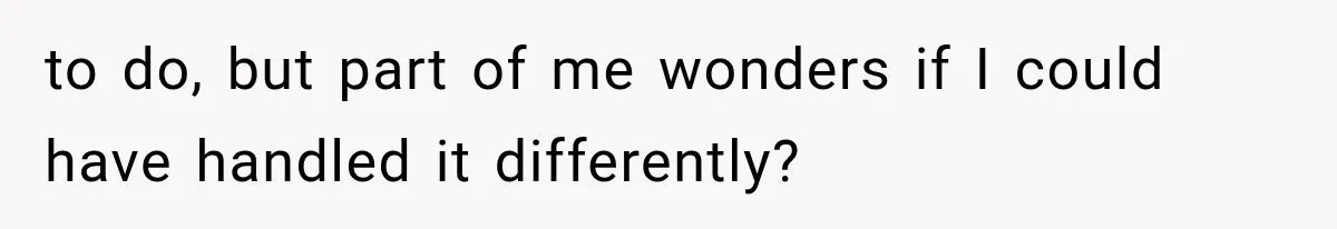 to do, but part of me wonders if I could have handled it differently?