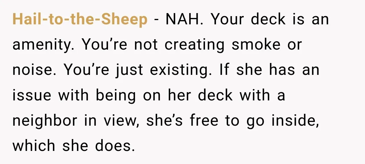 She Kept Going Inside Whenever Her Neighbor Used the Deck, So She Wondered If She Was Being Rude for Simply Sitting Outside Hail-to-the-Sheep − NAH. Your deck is an amenity. You’re not creating smoke or noise. You’re just existing. If she has an issue with being on her deck with a neighbor...