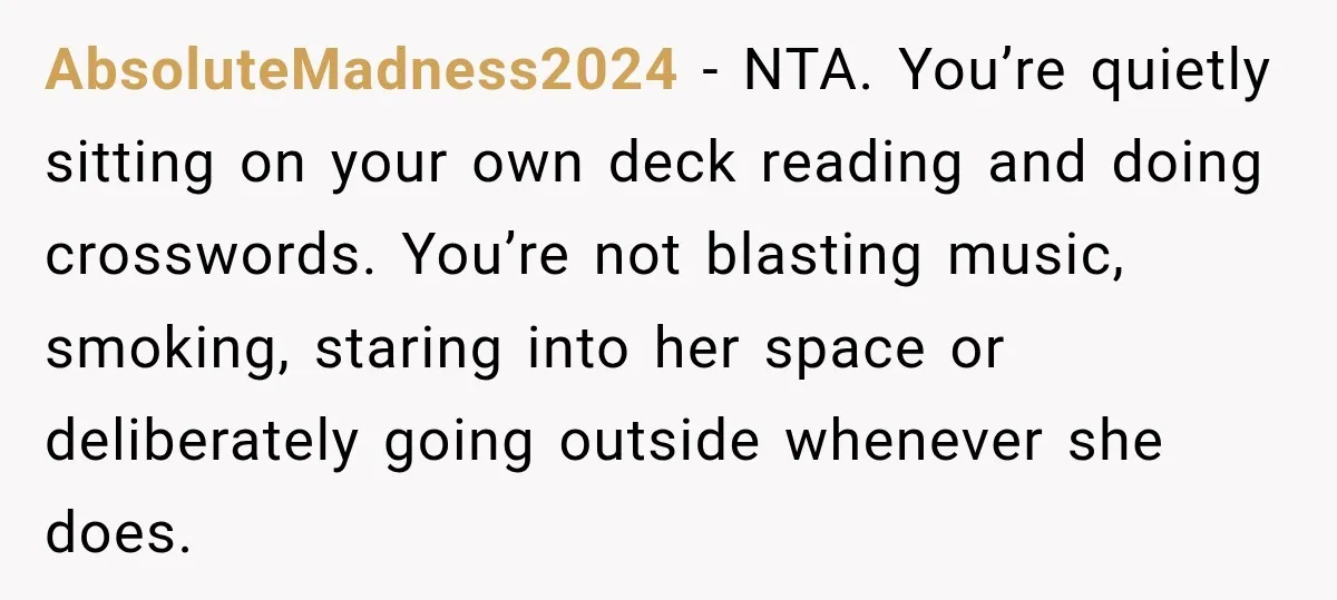 She Kept Going Inside Whenever Her Neighbor Used the Deck, So She Wondered If She Was Being Rude for Simply Sitting Outside AbsoluteMadness2024 − NTA. You’re quietly sitting on your own deck reading and doing crosswords. You’re not blasting music, smoking, staring into her space or deliberately going outside whenever she does.