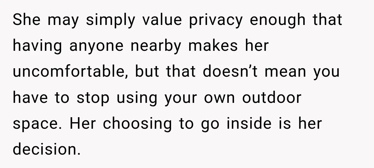 She Kept Going Inside Whenever Her Neighbor Used the Deck, So She Wondered If She Was Being Rude for Simply Sitting Outside She may simply value privacy enough that having anyone nearby makes her uncomfortable, but that doesn’t mean you have to stop using your own outdoor space. Her choosing to go...