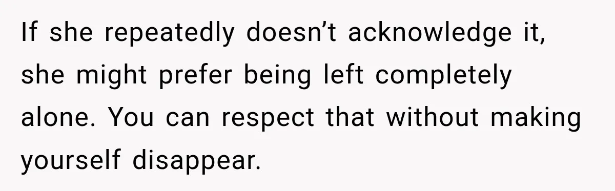She Kept Going Inside Whenever Her Neighbor Used the Deck, So She Wondered If She Was Being Rude for Simply Sitting Outside If she repeatedly doesn’t acknowledge it, she might prefer being left completely alone. You can respect that without making yourself disappear.