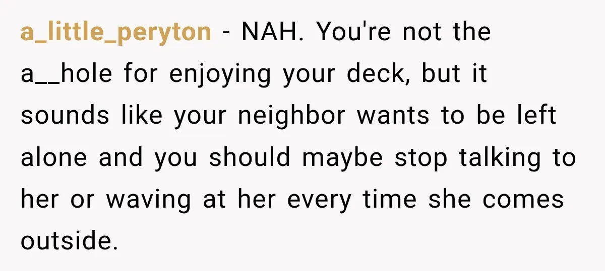 She Kept Going Inside Whenever Her Neighbor Used the Deck, So She Wondered If She Was Being Rude for Simply Sitting Outside a_little_peryton − NAH. You're not the a__hole for enjoying your deck, but it sounds like your neighbor wants to be left alone and you should maybe stop talking to her...